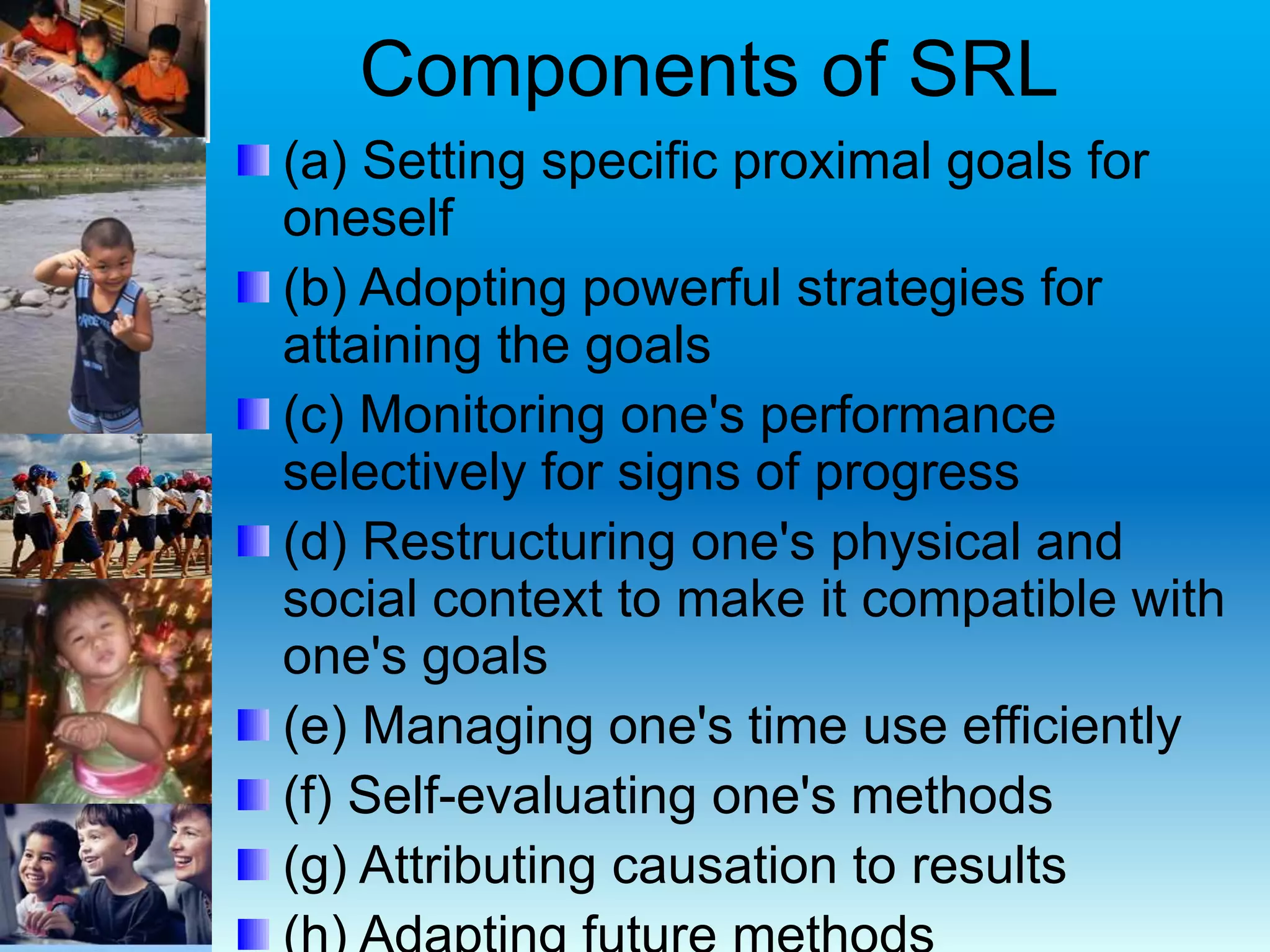 Components of SRL
(a) Setting specific proximal goals for
oneself
(b) Adopting powerful strategies for
attaining the goals
(c) Monitoring one's performance
selectively for signs of progress
(d) Restructuring one's physical and
social context to make it compatible with
one's goals
(e) Managing one's time use efficiently
(f) Self-evaluating one's methods
(g) Attributing causation to results
 
