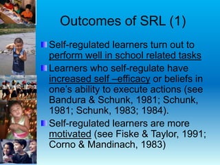 Outcomes of SRL (1)
Self-regulated learners turn out to
perform well in school related tasks
Learners who self-regulate have
increased self –efficacy or beliefs in
one’s ability to execute actions (see
Bandura & Schunk, 1981; Schunk,
1981; Schunk, 1983; 1984).
Self-regulated learners are more
motivated (see Fiske & Taylor, 1991;
Corno & Mandinach, 1983)
 