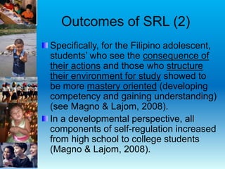 Outcomes of SRL (2)
Specifically, for the Filipino adolescent,
students’ who see the consequence of
their actions and those who structure
their environment for study showed to
be more mastery oriented (developing
competency and gaining understanding)
(see Magno & Lajom, 2008).
In a developmental perspective, all
components of self-regulation increased
from high school to college students
(Magno & Lajom, 2008).
 