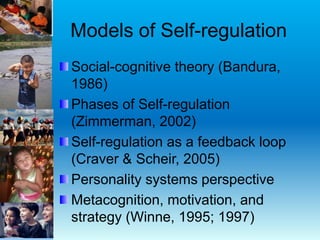 Models of Self-regulation
Social-cognitive theory (Bandura,
1986)
Phases of Self-regulation
(Zimmerman, 2002)
Self-regulation as a feedback loop
(Craver & Scheir, 2005)
Personality systems perspective
Metacognition, motivation, and
strategy (Winne, 1995; 1997)
 
