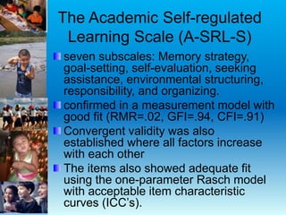 The Academic Self-regulated
Learning Scale (A-SRL-S)
seven subscales: Memory strategy,
goal-setting, self-evaluation, seeking
assistance, environmental structuring,
responsibility, and organizing.
confirmed in a measurement model with
good fit (RMR=.02, GFI=.94, CFI=.91)
Convergent validity was also
established where all factors increase
with each other
The items also showed adequate fit
using the one-parameter Rasch model
with acceptable item characteristic
curves (ICC’s).
 