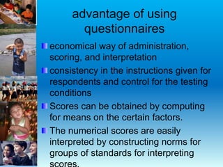 advantage of using
questionnaires
economical way of administration,
scoring, and interpretation
consistency in the instructions given for
respondents and control for the testing
conditions
Scores can be obtained by computing
for means on the certain factors.
The numerical scores are easily
interpreted by constructing norms for
groups of standards for interpreting
 