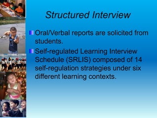 Structured Interview
Oral/Verbal reports are solicited from
students.
Self-regulated Learning Interview
Schedule (SRLIS) composed of 14
self-regulation strategies under six
different learning contexts.
 