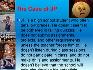 The Case of JP
JP is a high school student who often
gets low grades. He doesn’t seem to
be bothered in failing quizzes. He
does not submit assignments,
projects, and other requirements
unless the teacher forces him to. He
doesn’t listen during class sessions,
do not participate in class, and do not
make drills and assignments. He
doesn’t believe that the school will
 