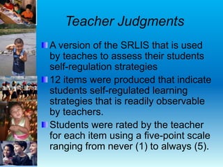 Teacher Judgments
A version of the SRLIS that is used
by teaches to assess their students
self-regulation strategies
12 items were produced that indicate
students self-regulated learning
strategies that is readily observable
by teachers.
Students were rated by the teacher
for each item using a five-point scale
ranging from never (1) to always (5).
 