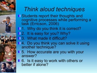 Think aloud techniques
Students report their thoughts and
cognitive processes while performing a
task (Erricson, 2006)
1. Why do you think it is correct?
2. It is easy for you? Why?
3. What made it difficult?
4. Do you think you can solve it using
another technique?
5. How accurate are you with your
answer?
6. Is it easy to work with others or
better if alone?
 