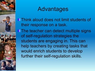 Advantages
Think aloud does not limit students of
their response on a task.
The teacher can detect multiple signs
of self-regulation strategies the
students are engaging in. This can
help teachers by creating tasks that
would enrich students to develop
further their self-regulation skills.
 