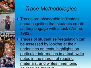 Trace Methodologies
Traces are observable indicators
about cognition that students create
as they engage with a task (Winne,
1982).
Traces of student self-regulation can
be assessed by looking at their
underlines on texts, highlights on
particular information in a text, write
notes in the margin of reading
materials, and writes mnemonic
 