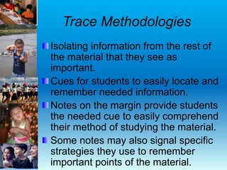 Trace Methodologies
Isolating information from the rest of
the material that they see as
important.
Cues for students to easily locate and
remember needed information.
Notes on the margin provide students
the needed cue to easily comprehend
their method of studying the material.
Some notes may also signal specific
strategies they use to remember
important points of the material.
 