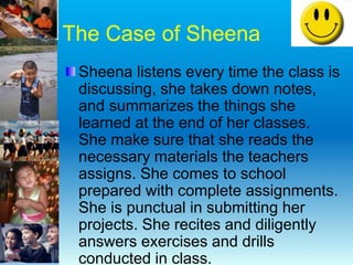 The Case of Sheena
Sheena listens every time the class is
discussing, she takes down notes,
and summarizes the things she
learned at the end of her classes.
She make sure that she reads the
necessary materials the teachers
assigns. She comes to school
prepared with complete assignments.
She is punctual in submitting her
projects. She recites and diligently
answers exercises and drills
conducted in class.
 