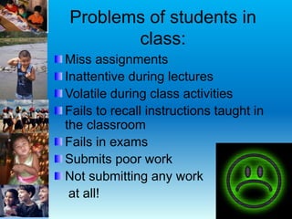 Problems of students in
class:
Miss assignments
Inattentive during lectures
Volatile during class activities
Fails to recall instructions taught in
the classroom
Fails in exams
Submits poor work
Not submitting any work
at all!
 