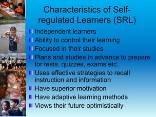Characteristics of Self-
regulated Learners (SRL)
Independent learners
Ability to control their learning
Focused in their studies
Plans and studies in advance to prepare
for tests, quizzes, exams etc.
Uses effective strategies to recall
instruction and information
Have superior motivation
Have adaptive learning methods
Views their future optimistically
 
