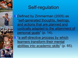 Self-regulation
Defined by Zimmerman (2005) as
“self-generated thoughts, feelings,
and actions that are planned and
cyclically adapted to the attainment of
personal goals” (p. 14).
“a self-directive process by which
learners transform their mental
abilities into academic skills” (p. 65).
 