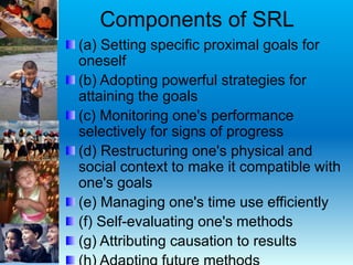 Components of SRL
(a) Setting specific proximal goals for
oneself
(b) Adopting powerful strategies for
attaining the goals
(c) Monitoring one's performance
selectively for signs of progress
(d) Restructuring one's physical and
social context to make it compatible with
one's goals
(e) Managing one's time use efficiently
(f) Self-evaluating one's methods
(g) Attributing causation to results
 