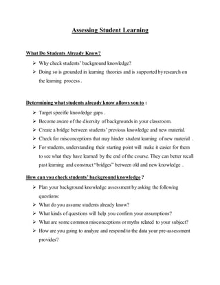 Assessing Student Learning
What Do Students Already Know?
 Why check students’ background knowledge?
 Doing so is grounded in learning theories and is supported byresearch on
the learning process .
Determining what students already know allows you to :
 Target specific knowledge gaps .
 Become aware of the diversity of backgrounds in your classroom.
 Create a bridge between students’ previous knowledge and new material.
 Check for misconceptions that may hinder student learning of new material .
 For students, understanding their starting point will make it easier for them
to see what they have learned by the end of the course. They can better recall
past learning and construct“bridges” between old and new knowledge .
How can you check students’ backgroundknowledge ?
 Plan your background knowledge assessment by asking the following
questions:
 What do you assume students already know?
 What kinds of questions will help you confirm your assumptions?
 What are some common misconceptions or myths related to your subject?
 How are you going to analyze and respond to the data your pre-assessment
provides?
 