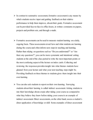 In contrast to summative assessment, formative assessment is any means by
which students receive input and guiding feedback on their relative
performance to help them improve, absent their grade. Formative assessment
can be provided face-to-face in office hours, in written comments on papers,
projects and problem sets, and through e-mails.
 Formative assessments can be used to measure student learning on a daily,
ongoing basis. These assessments reveal how and what students are learning
during the courseand often inform next steps in teaching and learning.
Rather than relying on questions such as “Do you understand?” or “Are
there any questions?”, you can be more systematic and intentional asking
students at the end of the class period to write the most important points or
the most confusing aspectof the lecture on index cards. Collecting and
reviewing the responses provides insight into what themes students have
gleaned from your lecture and what your next teaching steps might be.
Providing feedback on these themes to students gives them insight into their
own learning.
 You can also ask students to report on their own learning. Surveying
students about their learning is called indirect assessment. Asking students to
rate their knowledge about a topic after taking your course as compared to
what they believe they knew before taking your courseis an example of
indirect assessment. Direct assessments, on the other hand, assess a student’s
direct application of knowledge or skill. Some examples of direct assessment
 