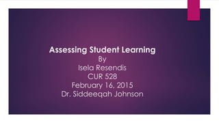 Assessing Student Learning
By
Isela Resendis
CUR 528
February 16, 2015
Dr. Siddeeqah Johnson
 