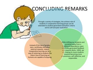 CONCLUDING REMARKS

             Through a variety of strategies, the achieve role of
              students in cooperative learning groups can be
             extended to student-generated evaluation criteria
                     and to self and peer-evaluation.




                                             While shifting our students and
                                                   ourselves away from a
  Instead of the use of grades,
                                               traditional dependency upon
   stars, certificates and other
                                              externally generated feedback
     external rewards, indeed,
                                              and rewards (Kohn, 1993), we
 Cooperative learning can be a
                                              are helping to move students
way of restoring to students the
                                                  towards becoming more
    inborn love of learning we
                                             autonomous, self reflective, and
humans are capable of enjoying.
                                                        responsible.
 
