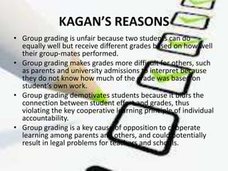 KAGAN’S REASONS
• Group grading is unfair because two students can do
  equally well but receive different grades based on how well
  their group-mates performed.
• Group grading makes grades more difficult for others, such
  as parents and university admissions to interpret because
  they do not know how much of the grade was based on
  student’s own work.
• Group grading demotivates students because it blurs the
  connection between student effort and grades, thus
  violating the key cooperative learning principle of individual
  accountability.
• Group grading is a key cause of opposition to cooperate
  learning among parents and others, and could potentially
  result in legal problems for teachers and schools.
 