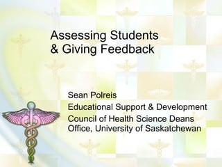 Assessing Students & Giving Feedback Sean Polreis Educational Support & Development Council of Health Science Deans Office, University of Saskatchewan 