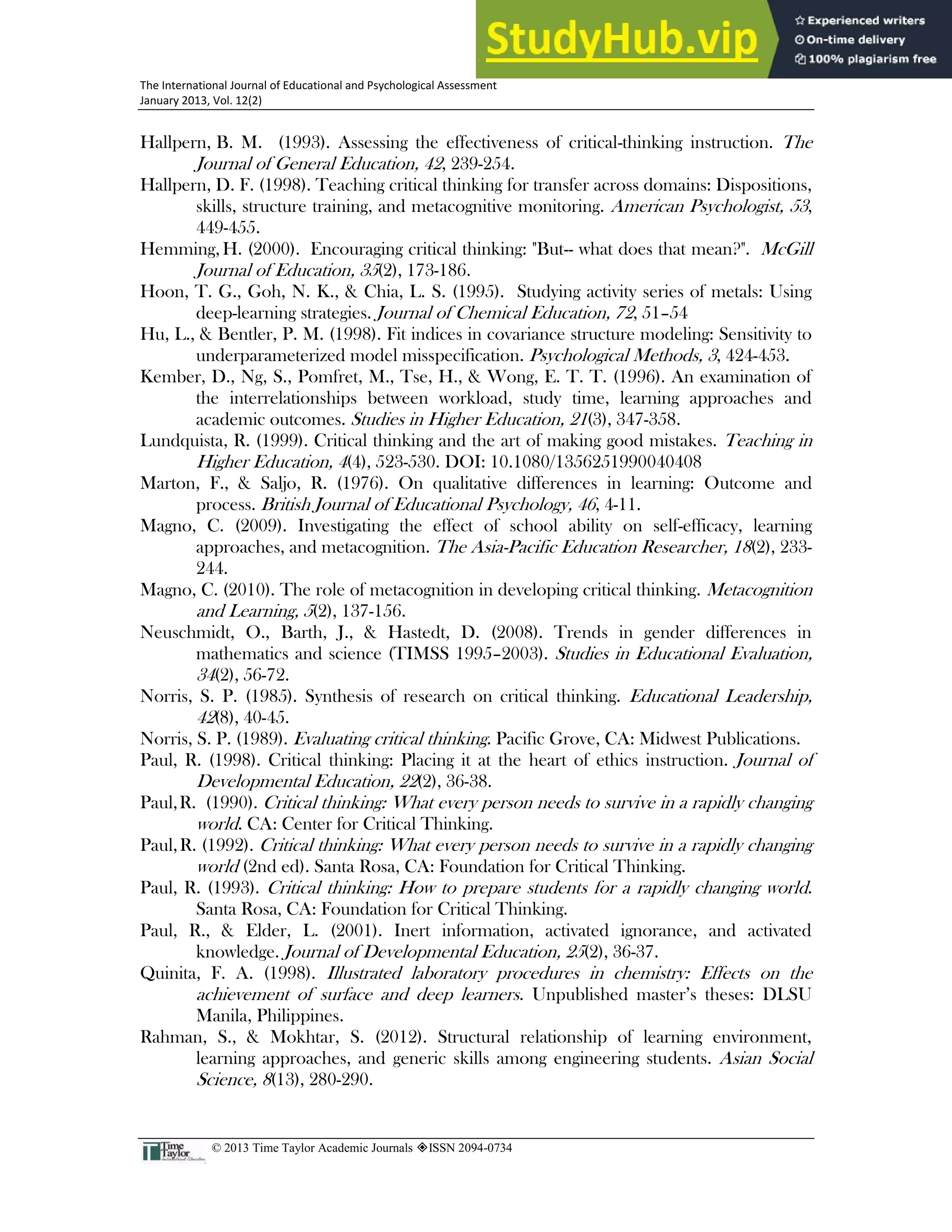 31
The International Journal of Educational and Psychological Assessment
January 2013, Vol. 12(2)
© 2013 Time Taylor Academic Journals ISSN 2094-0734
Hallpern, B. M. (1993). Assessing the effectiveness of critical-thinking instruction. The
Journal of General Education, 42, 239-254.
Hallpern, D. F. (1998). Teaching critical thinking for transfer across domains: Dispositions,
skills, structure training, and metacognitive monitoring. American Psychologist, 53,
449-455.
Hemming, H. (2000). Encouraging critical thinking: "But-- what does that mean?". McGill
Journal of Education, 35(2), 173-186.
Hoon, T. G., Goh, N. K., & Chia, L. S. (1995). Studying activity series of metals: Using
deep-learning strategies. Journal of Chemical Education, 72, 51–54
Hu, L., & Bentler, P. M. (1998). Fit indices in covariance structure modeling: Sensitivity to
underparameterized model misspecification. Psychological Methods, 3, 424-453.
Kember, D., Ng, S., Pomfret, M., Tse, H., & Wong, E. T. T. (1996). An examination of
the interrelationships between workload, study time, learning approaches and
academic outcomes. Studies in Higher Education, 21(3), 347-358.
Lundquista, R. (1999). Critical thinking and the art of making good mistakes. Teaching in
Higher Education, 4(4), 523-530. DOI: 10.1080/1356251990040408
Marton, F., & Saljo, R. (1976). On qualitative differences in learning: Outcome and
process. British Journal of Educational Psychology, 46, 4-11.
Magno, C. (2009). Investigating the effect of school ability on self-efficacy, learning
approaches, and metacognition. The Asia-Pacific Education Researcher, 18(2), 233-
244.
Magno, C. (2010). The role of metacognition in developing critical thinking. Metacognition
and Learning, 5(2), 137-156.
Neuschmidt, O., Barth, J., & Hastedt, D. (2008). Trends in gender differences in
mathematics and science (TIMSS 1995–2003). Studies in Educational Evaluation,
34(2), 56-72.
Norris, S. P. (1985). Synthesis of research on critical thinking. Educational Leadership,
42(8), 40-45.
Norris, S. P. (1989). Evaluating critical thinking. Pacific Grove, CA: Midwest Publications.
Paul, R. (1998). Critical thinking: Placing it at the heart of ethics instruction. Journal of
Developmental Education, 22(2), 36-38.
Paul,R. (1990). Critical thinking: What every person needs to survive in a rapidly changing
world. CA: Center for Critical Thinking.
Paul,R. (1992). Critical thinking: What every person needs to survive in a rapidly changing
world (2nd ed). Santa Rosa, CA: Foundation for Critical Thinking.
Paul, R. (1993). Critical thinking: How to prepare students for a rapidly changing world.
Santa Rosa, CA: Foundation for Critical Thinking.
Paul, R., & Elder, L. (2001). Inert information, activated ignorance, and activated
knowledge. Journal of Developmental Education, 25(2), 36-37.
Quinita, F. A. (1998). Illustrated laboratory procedures in chemistry: Effects on the
achievement of surface and deep learners. Unpublished master’s theses: DLSU
Manila, Philippines.
Rahman, S., & Mokhtar, S. (2012). Structural relationship of learning environment,
learning approaches, and generic skills among engineering students. Asian Social
Science, 8(13), 280-290.
 