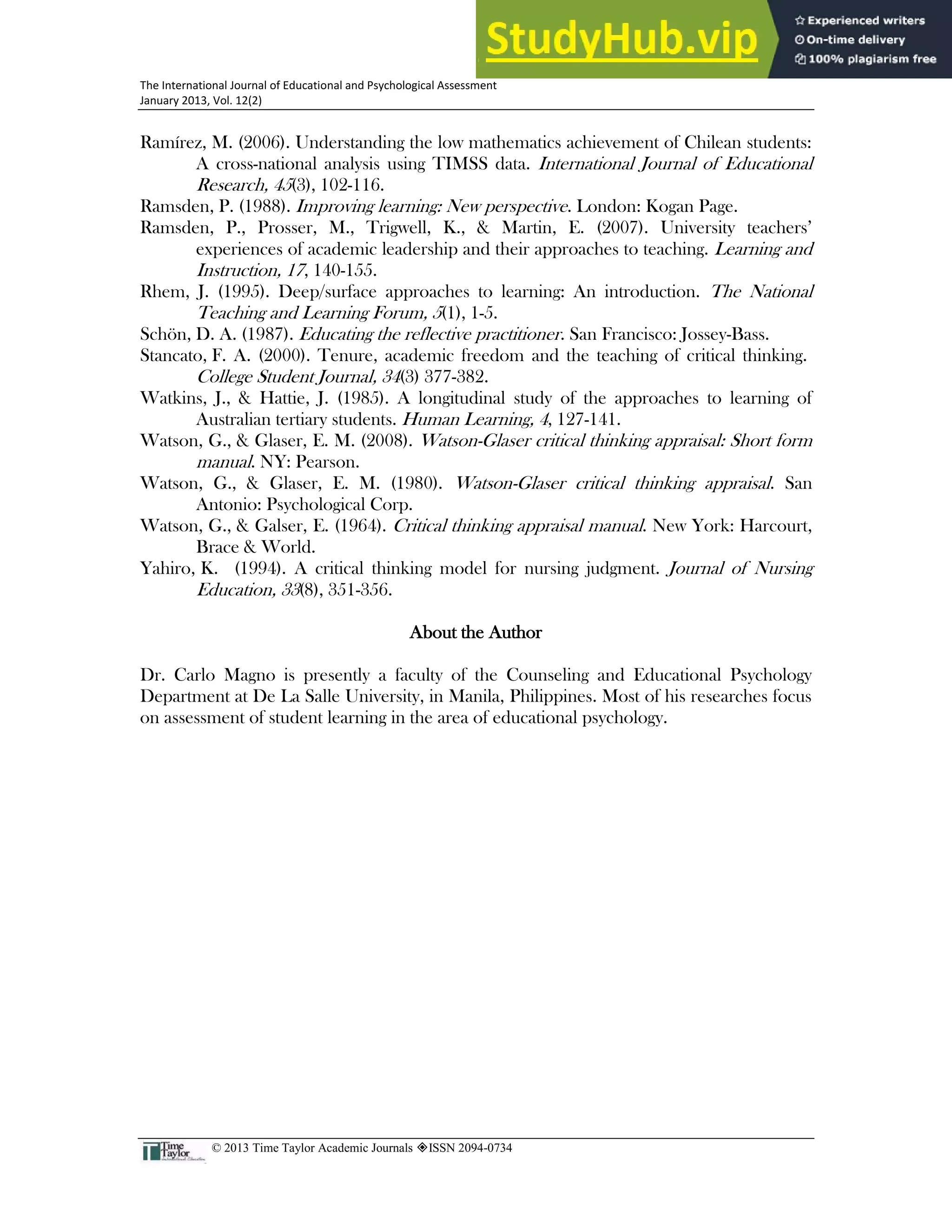 32
The International Journal of Educational and Psychological Assessment
January 2013, Vol. 12(2)
© 2013 Time Taylor Academic Journals ISSN 2094-0734
Ramírez, M. (2006). Understanding the low mathematics achievement of Chilean students:
A cross-national analysis using TIMSS data. International Journal of Educational
Research, 45(3), 102-116.
Ramsden, P. (1988). Improving learning: New perspective. London: Kogan Page.
Ramsden, P., Prosser, M., Trigwell, K., & Martin, E. (2007). University teachers’
experiences of academic leadership and their approaches to teaching. Learning and
Instruction, 17, 140-155.
Rhem, J. (1995). Deep/surface approaches to learning: An introduction. The National
Teaching and Learning Forum, 5(1), 1-5.
Schön, D. A. (1987). Educating the reflective practitioner. San Francisco: Jossey-Bass.
Stancato, F. A. (2000). Tenure, academic freedom and the teaching of critical thinking.
College Student Journal, 34(3) 377-382.
Watkins, J., & Hattie, J. (1985). A longitudinal study of the approaches to learning of
Australian tertiary students. Human Learning, 4, 127-141.
Watson, G., & Glaser, E. M. (2008). Watson-Glaser critical thinking appraisal: Short form
manual. NY: Pearson.
Watson, G., & Glaser, E. M. (1980). Watson-Glaser critical thinking appraisal. San
Antonio: Psychological Corp.
Watson, G., & Galser, E. (1964). Critical thinking appraisal manual. New York: Harcourt,
Brace & World.
Yahiro, K. (1994). A critical thinking model for nursing judgment. Journal of Nursing
Education, 33(8), 351-356.
About the Author
Dr. Carlo Magno is presently a faculty of the Counseling and Educational Psychology
Department at De La Salle University, in Manila, Philippines. Most of his researches focus
on assessment of student learning in the area of educational psychology.
 
