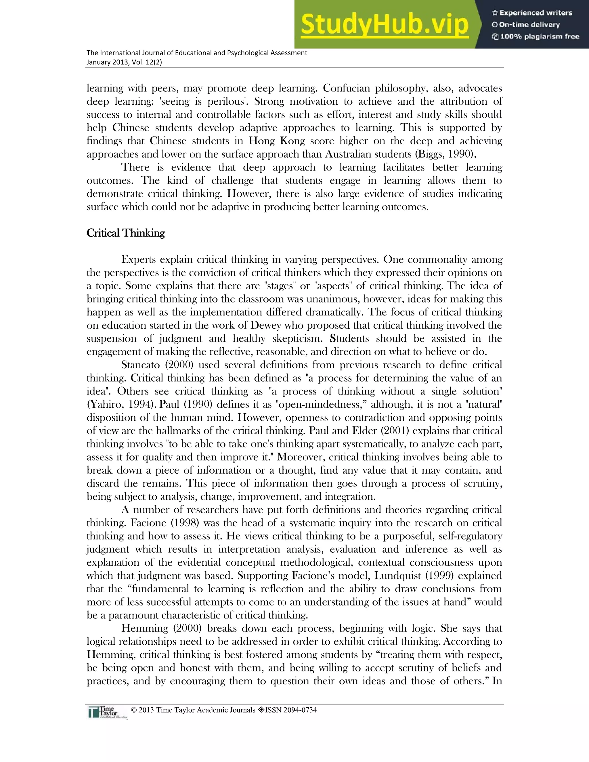 22
The International Journal of Educational and Psychological Assessment
January 2013, Vol. 12(2)
© 2013 Time Taylor Academic Journals ISSN 2094-0734
learning with peers, may promote deep learning. Confucian philosophy, also, advocates
deep learning: 'seeing is perilous'. Strong motivation to achieve and the attribution of
success to internal and controllable factors such as effort, interest and study skills should
help Chinese students develop adaptive approaches to learning. This is supported by
findings that Chinese students in Hong Kong score higher on the deep and achieving
approaches and lower on the surface approach than Australian students (Biggs, 1990).
There is evidence that deep approach to learning facilitates better learning
outcomes. The kind of challenge that students engage in learning allows them to
demonstrate critical thinking. However, there is also large evidence of studies indicating
surface which could not be adaptive in producing better learning outcomes.
Critical Thinking
Experts explain critical thinking in varying perspectives. One commonality among
the perspectives is the conviction of critical thinkers which they expressed their opinions on
a topic. Some explains that there are "stages" or "aspects" of critical thinking. The idea of
bringing critical thinking into the classroom was unanimous, however, ideas for making this
happen as well as the implementation differed dramatically. The focus of critical thinking
on education started in the work of Dewey who proposed that critical thinking involved the
suspension of judgment and healthy skepticism. Students should be assisted in the
engagement of making the reflective, reasonable, and direction on what to believe or do.
Stancato (2000) used several definitions from previous research to define critical
thinking. Critical thinking has been defined as "a process for determining the value of an
idea". Others see critical thinking as "a process of thinking without a single solution"
(Yahiro, 1994). Paul (1990) defines it as "open-mindedness,” although, it is not a "natural"
disposition of the human mind. However, openness to contradiction and opposing points
of view are the hallmarks of the critical thinking. Paul and Elder (2001) explains that critical
thinking involves "to be able to take one's thinking apart systematically, to analyze each part,
assess it for quality and then improve it." Moreover, critical thinking involves being able to
break down a piece of information or a thought, find any value that it may contain, and
discard the remains. This piece of information then goes through a process of scrutiny,
being subject to analysis, change, improvement, and integration.
A number of researchers have put forth definitions and theories regarding critical
thinking. Facione (1998) was the head of a systematic inquiry into the research on critical
thinking and how to assess it. He views critical thinking to be a purposeful, self-regulatory
judgment which results in interpretation analysis, evaluation and inference as well as
explanation of the evidential conceptual methodological, contextual consciousness upon
which that judgment was based. Supporting Facione’s model, Lundquist (1999) explained
that the “fundamental to learning is reflection and the ability to draw conclusions from
more of less successful attempts to come to an understanding of the issues at hand” would
be a paramount characteristic of critical thinking.
Hemming (2000) breaks down each process, beginning with logic. She says that
logical relationships need to be addressed in order to exhibit critical thinking. According to
Hemming, critical thinking is best fostered among students by “treating them with respect,
be being open and honest with them, and being willing to accept scrutiny of beliefs and
practices, and by encouraging them to question their own ideas and those of others.” In
 