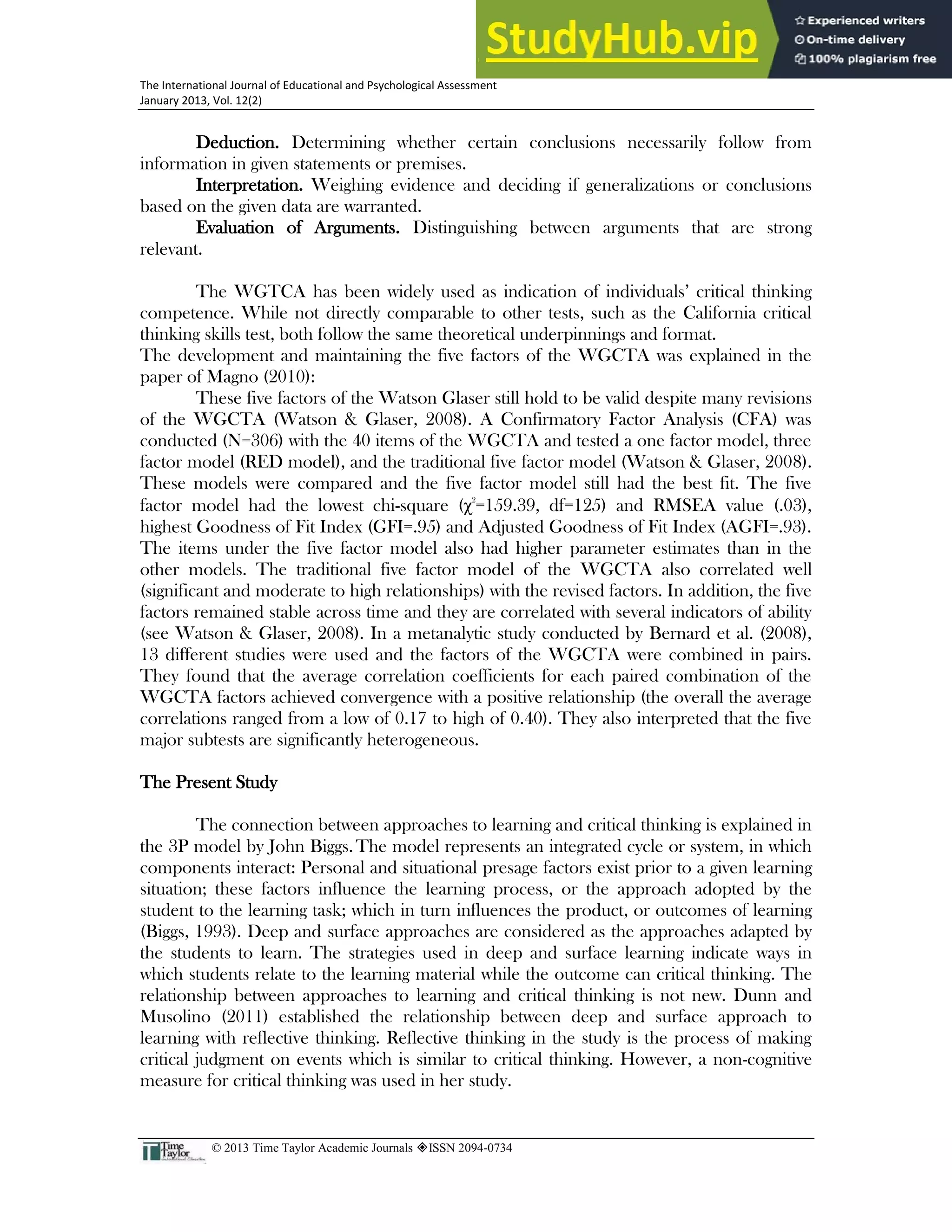 24
The International Journal of Educational and Psychological Assessment
January 2013, Vol. 12(2)
© 2013 Time Taylor Academic Journals ISSN 2094-0734
Deduction. Determining whether certain conclusions necessarily follow from
information in given statements or premises.
Interpretation. Weighing evidence and deciding if generalizations or conclusions
based on the given data are warranted.
Evaluation of Arguments. Distinguishing between arguments that are strong
relevant.
The WGTCA has been widely used as indication of individuals’ critical thinking
competence. While not directly comparable to other tests, such as the California critical
thinking skills test, both follow the same theoretical underpinnings and format.
The development and maintaining the five factors of the WGCTA was explained in the
paper of Magno (2010):
These five factors of the Watson Glaser still hold to be valid despite many revisions
of the WGCTA (Watson & Glaser, 2008). A Confirmatory Factor Analysis (CFA) was
conducted (N=306) with the 40 items of the WGCTA and tested a one factor model, three
factor model (RED model), and the traditional five factor model (Watson & Glaser, 2008).
These models were compared and the five factor model still had the best fit. The five
factor model had the lowest chi-square (χ2
=159.39, df=125) and RMSEA value (.03),
highest Goodness of Fit Index (GFI=.95) and Adjusted Goodness of Fit Index (AGFI=.93).
The items under the five factor model also had higher parameter estimates than in the
other models. The traditional five factor model of the WGCTA also correlated well
(significant and moderate to high relationships) with the revised factors. In addition, the five
factors remained stable across time and they are correlated with several indicators of ability
(see Watson & Glaser, 2008). In a metanalytic study conducted by Bernard et al. (2008),
13 different studies were used and the factors of the WGCTA were combined in pairs.
They found that the average correlation coefficients for each paired combination of the
WGCTA factors achieved convergence with a positive relationship (the overall the average
correlations ranged from a low of 0.17 to high of 0.40). They also interpreted that the five
major subtests are significantly heterogeneous.
The Present Study
The connection between approaches to learning and critical thinking is explained in
the 3P model by John Biggs.The model represents an integrated cycle or system, in which
components interact: Personal and situational presage factors exist prior to a given learning
situation; these factors influence the learning process, or the approach adopted by the
student to the learning task; which in turn influences the product, or outcomes of learning
(Biggs, 1993). Deep and surface approaches are considered as the approaches adapted by
the students to learn. The strategies used in deep and surface learning indicate ways in
which students relate to the learning material while the outcome can critical thinking. The
relationship between approaches to learning and critical thinking is not new. Dunn and
Musolino (2011) established the relationship between deep and surface approach to
learning with reflective thinking. Reflective thinking in the study is the process of making
critical judgment on events which is similar to critical thinking. However, a non-cognitive
measure for critical thinking was used in her study.
 