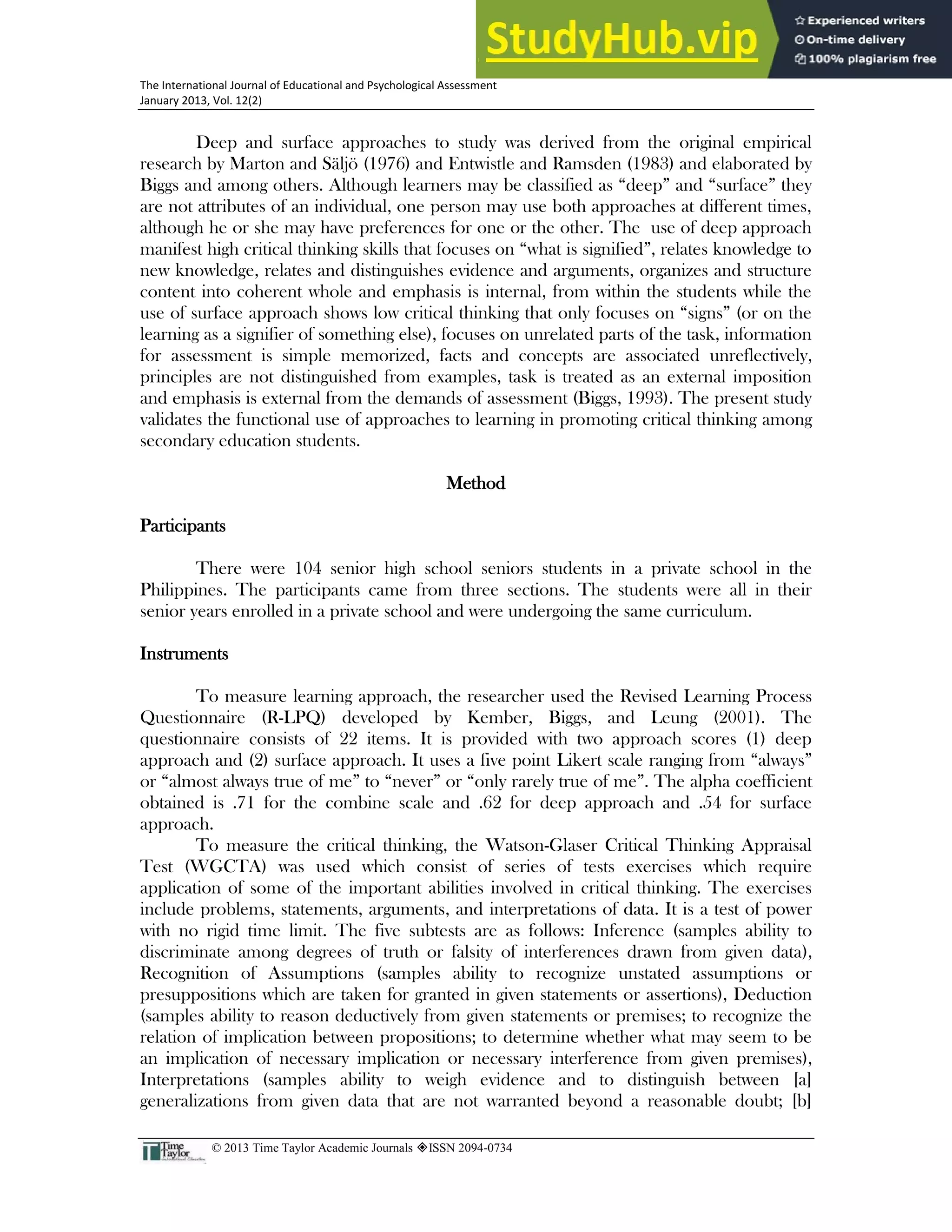 25
The International Journal of Educational and Psychological Assessment
January 2013, Vol. 12(2)
© 2013 Time Taylor Academic Journals ISSN 2094-0734
Deep and surface approaches to study was derived from the original empirical
research by Marton and Säljö (1976) and Entwistle and Ramsden (1983) and elaborated by
Biggs and among others. Although learners may be classified as “deep” and “surface” they
are not attributes of an individual, one person may use both approaches at different times,
although he or she may have preferences for one or the other. The use of deep approach
manifest high critical thinking skills that focuses on “what is signified”, relates knowledge to
new knowledge, relates and distinguishes evidence and arguments, organizes and structure
content into coherent whole and emphasis is internal, from within the students while the
use of surface approach shows low critical thinking that only focuses on “signs” (or on the
learning as a signifier of something else), focuses on unrelated parts of the task, information
for assessment is simple memorized, facts and concepts are associated unreflectively,
principles are not distinguished from examples, task is treated as an external imposition
and emphasis is external from the demands of assessment (Biggs, 1993). The present study
validates the functional use of approaches to learning in promoting critical thinking among
secondary education students.
Method
Participants
There were 104 senior high school seniors students in a private school in the
Philippines. The participants came from three sections. The students were all in their
senior years enrolled in a private school and were undergoing the same curriculum.
Instruments
To measure learning approach, the researcher used the Revised Learning Process
Questionnaire (R-LPQ) developed by Kember, Biggs, and Leung (2001). The
questionnaire consists of 22 items. It is provided with two approach scores (1) deep
approach and (2) surface approach. It uses a five point Likert scale ranging from “always”
or “almost always true of me” to “never” or “only rarely true of me”. The alpha coefficient
obtained is .71 for the combine scale and .62 for deep approach and .54 for surface
approach.
To measure the critical thinking, the Watson-Glaser Critical Thinking Appraisal
Test (WGCTA) was used which consist of series of tests exercises which require
application of some of the important abilities involved in critical thinking. The exercises
include problems, statements, arguments, and interpretations of data. It is a test of power
with no rigid time limit. The five subtests are as follows: Inference (samples ability to
discriminate among degrees of truth or falsity of interferences drawn from given data),
Recognition of Assumptions (samples ability to recognize unstated assumptions or
presuppositions which are taken for granted in given statements or assertions), Deduction
(samples ability to reason deductively from given statements or premises; to recognize the
relation of implication between propositions; to determine whether what may seem to be
an implication of necessary implication or necessary interference from given premises),
Interpretations (samples ability to weigh evidence and to distinguish between [a]
generalizations from given data that are not warranted beyond a reasonable doubt; [b]
 