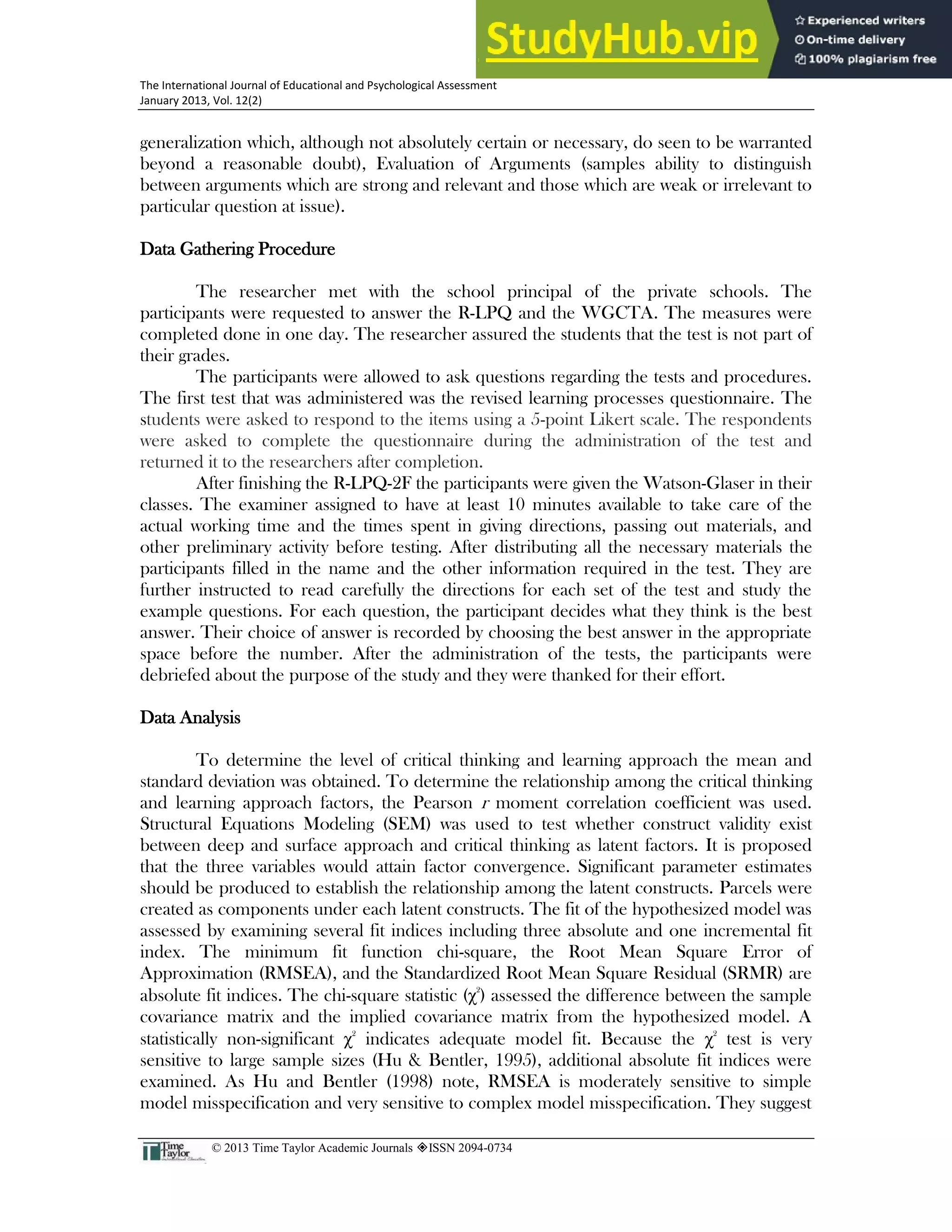26
The International Journal of Educational and Psychological Assessment
January 2013, Vol. 12(2)
© 2013 Time Taylor Academic Journals ISSN 2094-0734
generalization which, although not absolutely certain or necessary, do seen to be warranted
beyond a reasonable doubt), Evaluation of Arguments (samples ability to distinguish
between arguments which are strong and relevant and those which are weak or irrelevant to
particular question at issue).
Data Gathering Procedure
The researcher met with the school principal of the private schools. The
participants were requested to answer the R-LPQ and the WGCTA. The measures were
completed done in one day. The researcher assured the students that the test is not part of
their grades.
The participants were allowed to ask questions regarding the tests and procedures.
The first test that was administered was the revised learning processes questionnaire. The
students were asked to respond to the items using a 5-point Likert scale. The respondents
were asked to complete the questionnaire during the administration of the test and
returned it to the researchers after completion.
After finishing the R-LPQ-2F the participants were given the Watson-Glaser in their
classes. The examiner assigned to have at least 10 minutes available to take care of the
actual working time and the times spent in giving directions, passing out materials, and
other preliminary activity before testing. After distributing all the necessary materials the
participants filled in the name and the other information required in the test. They are
further instructed to read carefully the directions for each set of the test and study the
example questions. For each question, the participant decides what they think is the best
answer. Their choice of answer is recorded by choosing the best answer in the appropriate
space before the number. After the administration of the tests, the participants were
debriefed about the purpose of the study and they were thanked for their effort.
Data Analysis
To determine the level of critical thinking and learning approach the mean and
standard deviation was obtained. To determine the relationship among the critical thinking
and learning approach factors, the Pearson r moment correlation coefficient was used.
Structural Equations Modeling (SEM) was used to test whether construct validity exist
between deep and surface approach and critical thinking as latent factors. It is proposed
that the three variables would attain factor convergence. Significant parameter estimates
should be produced to establish the relationship among the latent constructs. Parcels were
created as components under each latent constructs. The fit of the hypothesized model was
assessed by examining several fit indices including three absolute and one incremental fit
index. The minimum fit function chi-square, the Root Mean Square Error of
Approximation (RMSEA), and the Standardized Root Mean Square Residual (SRMR) are
absolute fit indices. The chi-square statistic (χ2
) assessed the difference between the sample
covariance matrix and the implied covariance matrix from the hypothesized model. A
statistically non-significant χ2
indicates adequate model fit. Because the χ2
test is very
sensitive to large sample sizes (Hu & Bentler, 1995), additional absolute fit indices were
examined. As Hu and Bentler (1998) note, RMSEA is moderately sensitive to simple
model misspecification and very sensitive to complex model misspecification. They suggest
 