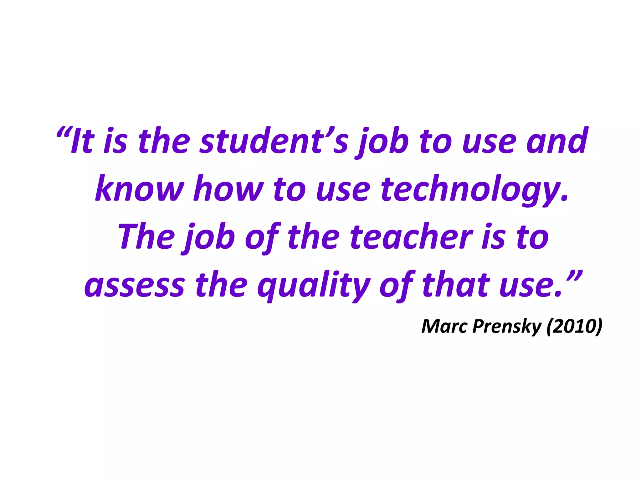 “ It is the student’s job to use and know how to use technology. The job of the teacher is to assess the quality of that use.” Marc Prensky (2010) 