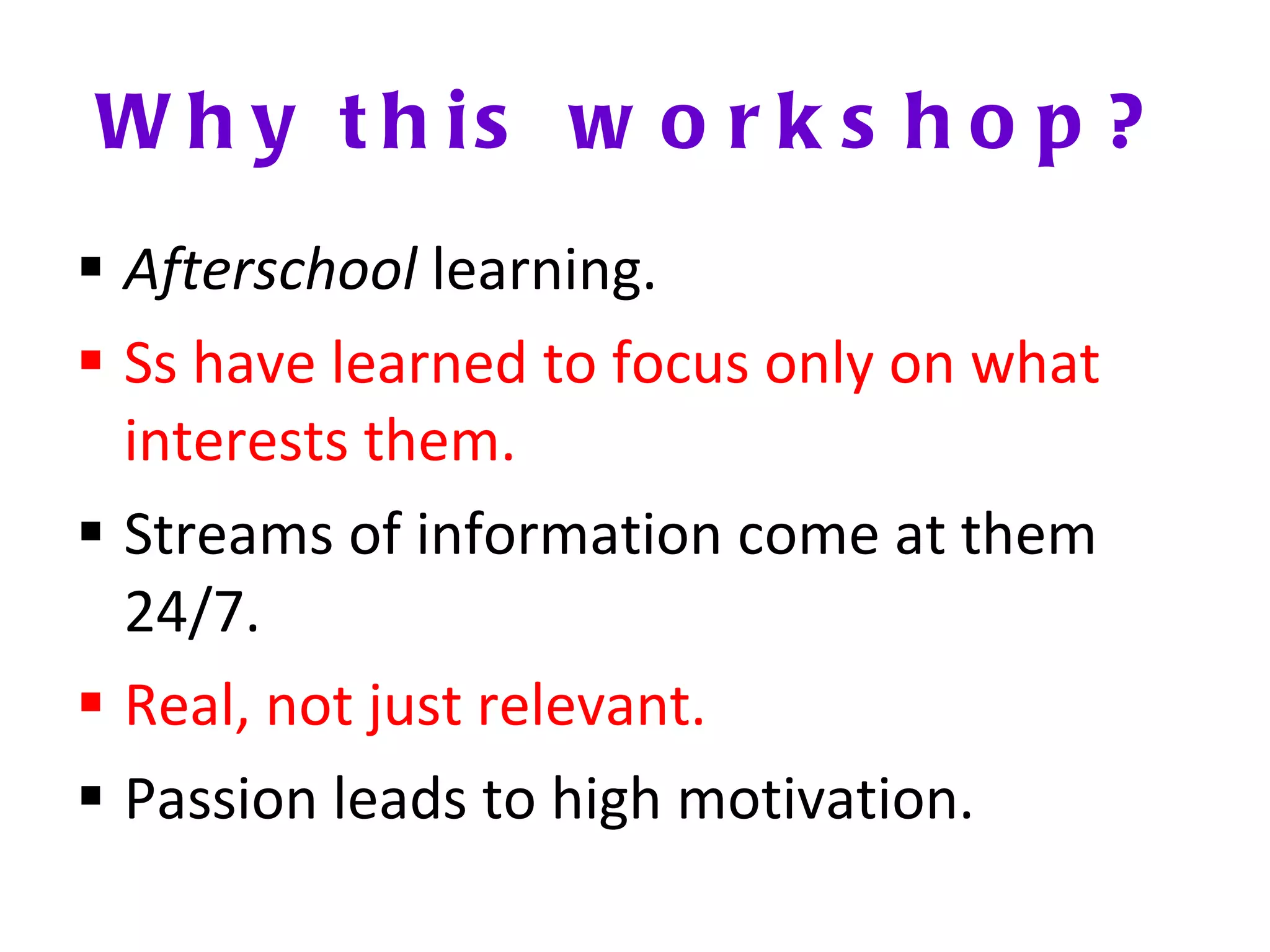 Why this workshop? Afterschool  learning. Ss have learned to focus only on what interests them. Streams of information come at them 24/7. Real, not just relevant. Passion leads to high motivation. 
