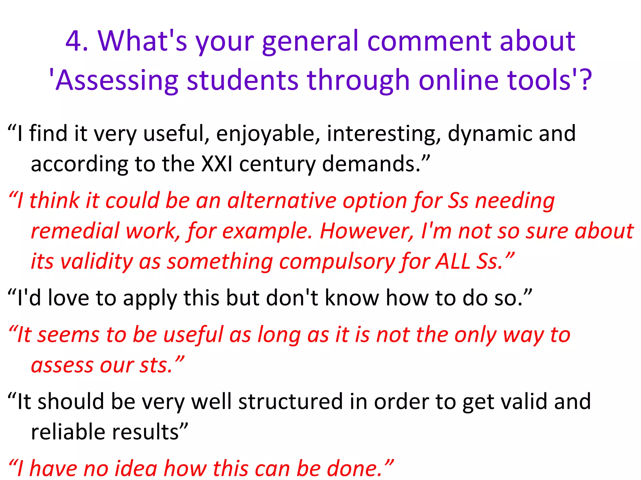 4.  What's your general comment about 'Assessing students through online tools'? “ I find it very useful, enjoyable, interesting, dynamic and according to the XXI century demands.” “ I think it could be an alternative option for Ss needing remedial work, for example. However, I'm not so sure about its validity as something compulsory for ALL Ss.” “ I'd love to apply this but don't know how to do so.” “ It seems to be useful as long as it is not the only way to assess our sts.” “ It should be very well structured in order to get valid and reliable results” “ I have no idea how this can be done.” 