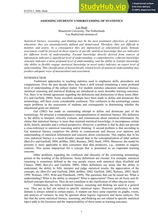 ICOTS-7, 2006: Budé
1
ASSESSING STUDENTS’ UNDERSTANDING OF STATISTICS
Luc Budé
Maastricht University, The Netherlands
Luc.Bude@stat.unimaas.nl
Statistical literacy, reasoning, and thinking may be the most prominent objectives of statistics
education; they are unsatisfactorily defined and demarcated. Therefore, they are difficult to
monitor, and assess. As a consequence they are impractical as educational goals. Instead,
assessment could be focused on those aspects of specific statistical knowledge that are indicative
for different levels of understanding. Factual knowledge directly derived from sources of
information indicates a superficial level of understanding; a comprehensive, coherent knowledge
structure indicates a more profound level of understanding, and the ability to transfer knowledge
(the ability to flexibly engage statistical knowledge in novel tasks) indicates an expert level of
understanding. This classification of hierarchically related levels of statistical understanding may
produce adequate ways of measurement and assessment.
INTRODUCTION
Traditional approaches to teaching statistics used to emphasise skills, procedures and
computations. Over the past decade there has been a shift toward stimulating a more profound
level of understanding of the subject matter. For modern statistics education statistical literacy,
statistical reasoning and statistical thinking are introduced as more desirable learning outcomes.
Yet, there is no formal agreement regarding the definitions and distinctions of these terms (Ben-
Zvi and Garfield, 2004). Some excellent attempts have been made to define and demarcate this
terminology, still there exists considerable confusion. This confusion in the terminology causes
major problems in the assessment of students and consequently in determining whether the
educational goals are attained.
Gal (2002) has made an outstanding attempt to define and demarcate part of the
terminology. He presents a comprehensive conceptualisation of statistical literacy. His definition
is: the ability to interpret, critically evaluate, and communicate about statistical information. He
claims that statistical literacy is more than minimal statistical knowledge; it encompasses certain
skills, beliefs, attitudes and a critical perspective. However, a problem is that he does not provide
a cross-reference to statistical reasoning and/or thinking. A second problem is that according to
Gal statistical literacy comprises the ability to communicate and discuss over opinions and
understanding of statistical information and concerns about conclusions. This implies that in his
view statistical literacy is a much broader concept than in the conceptualisation of other authors
(Ben-Zvi and Garfield, 2004; delMas, 2002; Rumsey, 2002; Snell, 1999). Moreover, the model he
presents is more applicable to data consumers than data producers, e.g., students in enquiry
contexts. This seems impractical for a concept that is postulated as an important learning
outcome.
Other problems regarding the confusion and obscurity of the concerning terminology
pertain to the wording of the definitions. Some definitions are circular. For example, statistical
reasoning is sometimes defined as the way people reason with statistical ideas (Garfield and
Chance, 2000; Ben-Zvi and Garfield, 2004). Other definitions use terms like the ability to
understand, the ability to fully interpret and judge statistical results, the appreciation of the
concepts, etc (Ben-Zvi and Garfield, 2004; delMas, 2002; Garfield, 2002; Rumsey, 2002; Snell,
1999, Walman, 1993; Wild and Pfannkuch, 1999). The questions that can be raised are: What is
understanding? What is the ability to interpret? What is appreciation? These are all fuzzy and ill-
defined concepts themselves. They do not contribute to the clarification of other obscure terms.
Furthermore, the terms statistical literacy, reasoning and thinking are used in a general
way. They are in fact not related to specific statistical topics. However, proficiency in some
domain is always related to certain topics. A student can have some expertise on graphs, t-tests,
and analysis of variance; he may be ignorant about logistic regression and factor analysis. The
fact that the terms statistical literacy, reasoning, and thinking are not related to specific statistical
topics adds to the fuzziness and the impracticability of these terms as learning outcomes.
 