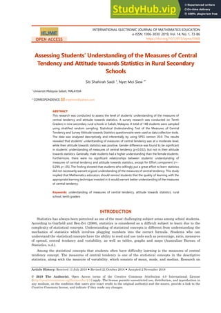 INTERNATIONAL ELECTRONIC JOURNAL OF MATHEMATICS EDUCATION
e-ISSN: 1306-3030. 2019, Vol. 14, No. 1, 73-86
https://doi.org/10.12973/iejme/3968
Article History: Received 11 July 2018  Revised 21 October 2018  Accepted 2 November 2018
© 2019 The Author(s). Open Access terms of the Creative Commons Attribution 4.0 International License
(http://creativecommons.org/licenses/by/4.0/) apply. The license permits unrestricted use, distribution, and reproduction in
any medium, on the condition that users give exact credit to the original author(s) and the source, provide a link to the
Creative Commons license, and indicate if they made any changes.
OPEN ACCESS
Assessing Students’ Understanding of the Measures of Central
Tendency and Attitude towards Statistics in Rural Secondary
Schools
Siti Shahirah Saidi 1
, Nyet Moi Siew 1*
1
Universiti Malaysia Sabah, MALAYSIA
* CORRESPONDENCE: snyetmoi@yahoo.com
ABSTRACT
This research was conducted to assess the level of students’ understanding of the measures of
central tendency and attitude towards statistics. A survey research was conducted on Tenth
Graders in nine secondary rural schools in Sabah, Malaysia. A total of 148 students were sampled
using stratified random sampling. Statistical Understanding Test of the Measures of Central
Tendency and Survey Attitude towards Statistics questionnaire were used as data collection tools.
The data was analyzed descriptively and inferentially by using SPSS version 20.0. The results
revealed that students’ understanding of measures of central tendency was at a moderate level,
while their attitude towards statistics was positive. Gender difference was found to be significant
in students’ understanding of measures of central tendency (p=0.032), but not in their attitude
towards statistics. Generally, male students had a higher understanding than the female students.
Furthermore, there were no significant relationships between students’ understanding of
measures of central tendency and attitude towards statistics, except for Effort component (r=-
0.299, p<.05). The finding showed that students who willingly put a great effort to learn statistics
did not necessarily warrant a good understanding of the measures of central tendency. This study
implied that Mathematics educators should remind students that the quality of learning with the
appropriate learning technique invested in it would warrant better understanding of the measures
of central tendency.
Keywords: understanding of measures of central tendency, attitude towards statistics, rural
school, tenth graders
INTRODUCTION
Statistics has always been perceived as one of the most challenging subject areas among school students.
According to Garfield and Ben-Zvi (2008), statistics is considered as a difficult subject to learn due to the
complexity of statistical concepts. Understanding of statistical concepts is different from understanding the
mechanics of statistics which involves plugging numbers into the correct formula. Students who can
understand the statistical concepts have the ability to read and use tools such as percentage, ratio, measures
of spread, central tendency and variability, as well as tables, graphs and maps (Australian Bureau of
Statistics, n.d.).
Among the statistical concepts that students often have difficulty learning is the measures of central
tendency concept. The measures of central tendency is one of the statistical concepts in the descriptive
statistics, along with the measure of variability, which consists of mean, mode, and median. Research on
 