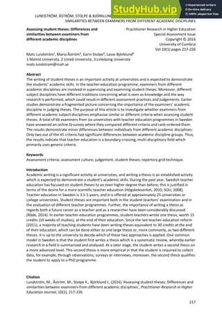 LUNDSTRÖM, ÅSTRÖM, STOLPE & BJÖRKLUND: ASSESSING STUDENT THESES: DIFFERENCES AND
SIMILARITIES BETWEEN EXAMINERS FROM DIFFERENT ACADEMIC DISCIPLINES
Citation
Lundström, M., Åström, M., Stolpe K., Björklund L. (2016) ‘Assessing student theses: Differences and
similarities between examiners from different academic disciplines’, Practitioner Research in Higher
Education Journal, 10(1), 217-226.
217
Assessing student theses: Differences and
similarities between examiners from
different academic disciplines
Practitioner Research in Higher Education
Special Assessment Issue
Copyright © 2016
University of Cumbria
Vol 10(1) pages 217-226
Mats Lundström¹, Maria Åström², Karin Stolpe³, Lasse Björklund³
1 Malmö University, 2 Umeå University, 3 Linköping University
mats.lundstrom@mah.se
Abstract
The writing of student theses is an important activity at universities and is expected to demonstrate
the students’ academic skills. In the teacher-education programme, examiners from different
academic disciplines are involved in supervising and examining student theses. Moreover, different
subject disciplines have different traditions concerning what is seen as knowledge and the way
research is performed, which could result in different assessment practices and judgements. Earlier
studies demonstrate a fragmented picture concerning the importance of the examiners’ academic
discipline in judging theses. The purpose of this article is to investigate whether examiners from
different academic subject disciplines emphasise similar or different criteria when assessing student
theses. A total of 66 examiners from six universities with teacher education programmes in Sweden
have answered an online Q-survey where they compared different criteria and rank-ordered them.
The results demonstrate minor differences between individuals from different academic disciplines:
Only two out of the 45 criteria had significant differences between academic discipline groups. Thus,
the results indicate that teacher education is a boundary-crossing, multi-disciplinary field which
primarily uses generic criteria.
Keywords
Assessment criteria; assessment culture; judgement, student theses; repertory grid technique.
Introduction
Academic writing is a significant activity at universities, and writing a thesis is an established activity
which is expected to demonstrate a student’s academic skills. During the past year, Swedish teacher
education has focused on student theses to an even higher degree than before; this is justified in
terms of the desire for a more scientific teacher education (Högskoleverket, 2010; SOU, 2008).
Teacher education in Sweden is 3.5-5 years, and it is offered at approximately 25 universities or
college universities. Student theses are important both in the student-teachers’ examination and in
the evaluation of different teacher programmes. Further, the importance of writing a thesis as
regards both a future career as a teacher and as a researcher have been considerably discussed
(Råde, 2014). In earlier teacher-education programmes, student teachers wrote one thesis, worth 15
credits (10 weeks of studies), at the end of their education. Since the last teacher-education reform
(2011), a majority of teaching students have been writing theses equivalent to 30 credits at the end
of their education, which can be done either as one large thesis or, more commonly, as two different
theses. It is up to the university to decide which of these two approaches is applied. One common
model in Sweden is that the student first writes a thesis which is a systematic review, whereby earlier
research in a field is summarised and analysed. At a later stage, the student writes a second thesis on
a more advanced level. This second thesis is more empirical in that the student is required to collect
data, for example, through observations, surveys or interviews, moreover, the second thesis qualifies
the student to apply to a PhD programme.
 