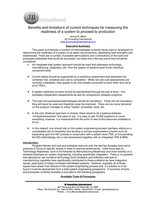 Benefits and limitations of current techniques for measuring the
            readiness of a system to proceed to production
                                            James W. Bilbro
                                      JB Consulting International
                                    www.jbconsultinginternational.com
                                      Executive Summary
       This paper summarizes a number of methodologies currently being used or developed for
determining the readiness of a system to be taken into production, addressing both strengths and
weaknesses. There are a number of possible permutations and combinations of the tools and
processes addressed that would be successful, but there are a few key points that should be
considered.
    • An integrated total system approach should be used that addresses technology,
       manufacturing, integration, etc. from the system of systems level to the individual
       component level.

    •   Current status should be augmented by a predictive assessment that addresses the
        combined risk, schedule and cost to completion. While risk and cost assessments are
        currently undertaken, they appear to be only loosely connected to each other and not at
        all to TRA’s.

    •   A system readiness process should be standardized through the use of tools – this
        facilitates independent assessments as well as comparisons between programs.

    •   The tools and processes/methodologies should be mandatory: if they are not mandatory,
        they will never be used and therefore never be improved. There are too many demands
        on the program manager to utilize “helpful” processes, tools, etc.

    •   In the end, whatever approach is chosen, there needs to be a balance between
        “comprehensiveness” and ease of use. It is easy to ask 10,000 questions to cover
        everything; however, it is impractical from the point of view of the resources available to
        do so.

    •   In this respect, one should rely on the system engineering process (perhaps relying on a
        consolidated set of checklists) and develop a concise augmentation process such as
        expanding upon the AD2 process in conjunction with a system level TRA, or incorporating
        the RI3 methodology into a cost assessment together with an integrated TRA & MRA..

Introduction:
         Program failures and cost and schedule overruns over the last two decades have led to
pressure to focus on specific issues in order to improve performance. Initial focus was on
Technology Readiness, soon to be followed by Manufacturing Readiness and most recently on a
renewed emphasis on system engineering, including specifically integration. There is no question
that attempts to use immature technology (both hardware and software) and lack of
manufacturing capability have significantly contributed to these problems as have integration
issues, particularly in today’s complex interrelated systems. However, arguably all of these
issues have arisen from failures in the system engineering process and, if a solution is to be
found it must be approached from a total system engineering perspective. A summary of tools
and processes currently available is provided in the following paragraphs.
                                    Available Tools & Processes


                                         JB Consulting International
                                 4017 Panorama Drive SE Huntsville, AL 35801
            Phone: 256-534-6245 Fax : 866-235-8953 Mobile : 256-655-6273 E-mail: jbci@bellsouth.net
                                Website : www.JBConsultingInternational.com
 