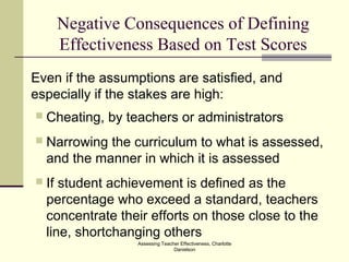 Assessing Teacher Effectiveness, Charlotte
Danielson
Negative Consequences of Defining
Effectiveness Based on Test Scores
Even if the assumptions are satisfied, and
especially if the stakes are high:
 Cheating, by teachers or administrators
 Narrowing the curriculum to what is assessed,
and the manner in which it is assessed
 If student achievement is defined as the
percentage who exceed a standard, teachers
concentrate their efforts on those close to the
line, shortchanging others
 