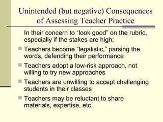 Unintended (but negative) Consequences
of Assessing Teacher Practice
In their concern to “look good” on the rubric,
especially if the stakes are high:
 Teachers become “legalistic,” parsing the
words, defending their performance
 Teachers adopt a low-risk approach, not
willing to try new approaches
 Teachers are unwilling to accept challenging
students in their classes
 Teachers may be reluctant to share
materials, expertise, etc.
 