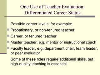 One Use of Teacher Evaluation:
Differentiated Career Status
Possible career levels, for example:
 Probationary, or non-tenured teacher
 Career, or tenured teacher
 Master teacher, e.g. mentor or instructional coach
 Faculty leader, e.g. department chair, team leader,
or peer evaluator
Some of these roles require additional skills, but
high-quality teaching is essential
 