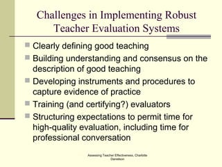 Challenges in Implementing Robust
Teacher Evaluation Systems
 Clearly defining good teaching
 Building understanding and consensus on the
description of good teaching
 Developing instruments and procedures to
capture evidence of practice
 Training (and certifying?) evaluators
 Structuring expectations to permit time for
high-quality evaluation, including time for
professional conversation
Assessing Teacher Effectiveness, Charlotte
Danielson
 