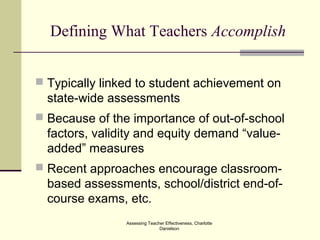 Assessing Teacher Effectiveness, Charlotte
Danielson
Defining What Teachers Accomplish
 Typically linked to student achievement on
state-wide assessments
 Because of the importance of out-of-school
factors, validity and equity demand “value-
added” measures
 Recent approaches encourage classroom-
based assessments, school/district end-of-
course exams, etc.
 