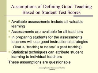 Assessing Teacher Effectiveness, Charlotte
Danielson
Assumptions of Defining Good Teaching
Based on Student Test Scores
 Available assessments include all valuable
learning
 Assessments are available for all teachers
 In preparing students for the assessments,
teachers will use good instructional strategies
(That is, “teaching to the test” is good teaching)
 Statistical techniques can attribute student
learning to individual teachers
These assumptions are questionable
 