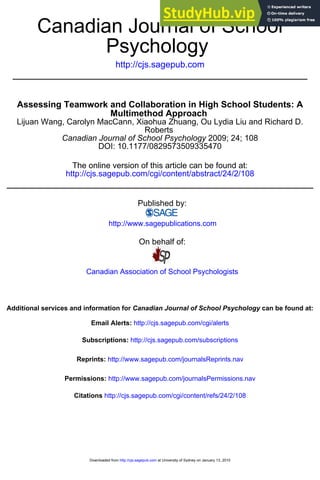 http://cjs.sagepub.com
Psychology
Canadian Journal of School
DOI: 10.1177/0829573509335470
2009; 24; 108
Canadian Journal of School Psychology
Roberts
Lijuan Wang, Carolyn MacCann, Xiaohua Zhuang, Ou Lydia Liu and Richard D.
Multimethod Approach
Assessing Teamwork and Collaboration in High School Students: A
http://cjs.sagepub.com/cgi/content/abstract/24/2/108
The online version of this article can be found at:
Published by:
http://www.sagepublications.com
On behalf of:
Canadian Association of School Psychologists
can be found at:
Canadian Journal of School Psychology
Additional services and information for
http://cjs.sagepub.com/cgi/alerts
Email Alerts:
http://cjs.sagepub.com/subscriptions
Subscriptions:
http://www.sagepub.com/journalsReprints.nav
Reprints:
http://www.sagepub.com/journalsPermissions.nav
Permissions:
http://cjs.sagepub.com/cgi/content/refs/24/2/108
Citations
at University of Sydney on January 13, 2010
http://cjs.sagepub.com
Downloaded from
 