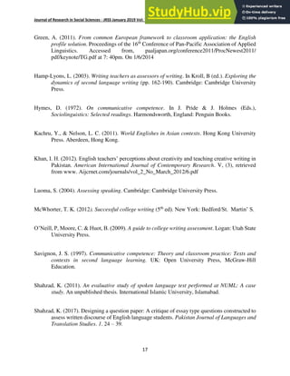 Journal of Research in Social Sciences - JRSS January 2019 Vol: 7 Number 1 ISSN: (E) 2306-112X (P) 2305- 6533
17
Green, A. (2011). From common European framework to classroom application: the English
profile solution. Proceedings of the 16th
Conference of Pan-Pacific Association of Applied
Linguistics. Accessed from, paaljapan.org/conference2011/ProcNewest2011/
pdf/keynote/TG.pdf at 7: 40pm. On 1/6/2014
Hamp-Lyons, L. (2003). Writing teachers as assessors of writing. In Kroll, B (ed.). Exploring the
dynamics of second language writing (pp. 162-190). Cambridge: Cambridge University
Press.
Hymes, D. (1972). On communicative competence. In J. Pride & J. Holmes (Eds.),
Sociolinguistics: Selected readings. Harmondsworth, England: Penguin Books.
Kachru, Y., & Nelson, L. C. (2011). World Englishes in Asian contexts. Hong Kong University
Press. Aberdeen, Hong Kong.
Khan, I. H. (2012). English teachers’ perceptions about creativity and teaching creative writing in
Pakistan. American International Journal of Contemporary Research. V, (3), retrieved
from www. Aijcrnet.com/journals/vol_2_No_March_2012/6.pdf
Luoma, S. (2004). Assessing speaking. Cambridge: Cambridge University Press.
McWhorter, T. K. (2012). Successful college writing (5th
ed). New York: Bedford/St. Martin’ S.
O’Neill, P, Moore, C. & Huot, B. (2009). A guide to college writing assessment. Logan: Utah State
University Press.
Savignon, J. S. (1997). Communicative competence: Theory and classroom practice: Texts and
contexts in second language learning. UK: Open University Press, McGraw-Hill
Education.
Shahzad, K. (2011). An evaluative study of spoken language test performed at NUML: A case
study. An unpublished thesis. International Islamic University, Islamabad.
Shahzad, K. (2017). Designing a question paper: A critique of essay type questions constructed to
assess written discourse of English language students. Pakistan Journal of Languages and
Translation Studies. 1. 24 – 39.
 