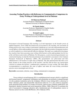 Journal of Research in Social Sciences - JRSS January 2019 Vol: 7 Number 1 ISSN: (E) 2306-112X (P) 2305- 6533
1
Assessing Testing Practices with Reference to Communicative Competence in
Essay Writing at Undergraduate level in Pakistan
Dr Khurram Shahzad
Assistant Professor, Department of English Studies
National University of Modern Languages
Dr Fauzia Janjua
Associate Professor, Department of English Studies
International Islamic University
Dr Jamil Asghar
Assistant Professor, Department of English Studies
National University of Modern Languages
Abstract
Assessment in Second Language (SL) teaching is of vital importance in the broader praxis of
applied linguistics. Even within the framework of assessment in SL teaching, the assessment of
testing practices for essay writing is particularly significant as it not only indicates/measures the
overall efficacy of the undergraduate programme, but also holds the promise of engaging teachers
as well as students in a critical and self-reflective dialogue. The study was conducted to investigate
how teachers have been assessing essay writing of the learners at the undergraduate level in two
of the well-known universities of Pakistan. For this purpose, a semi-structured questionnaire was
constructed keeping in mind the theoretical framework provided for assessment in the Common
European Framework of Reference (2001). The questionnaire was pilot-tested and then
administered to 134 teachers in eight cities of Pakistan. The data demonstrated that there were
many lacunas in the testing practices of the teachers, and they did not have any agreed-upon
criterion to evaluate the learners’ communicative competence in essay writing. The study offers
recommendations to ameliorate this state of affairs and make the essay-writing assessment
practices more meaningful and relevant.
Keywords: assessment, criterion, essay writing, communicative competence
Introduction
Essay writing in second language (SL) is a multidimensional concept, which is a significant
skill because learners’ assignments, intelligence and scholarships are primarily evaluated through
it in the academic institutions and at the workplace. Effective essay writing skill is a doorway to
better scholastic grades and innumerable educational endeavors. It is also central to pragmatic
goals and professional mobility. It is modes of research, expressiveness, thinking, publication, role
negotiation, identity formation and social integrations (Elbow, 2000). Moreover, it constitutes the
core of assessment in language education and a fundamental part of undergraduate courses in
Pakistan and all over the world (McWhorter, 2012; Shahzad, 2018).
 