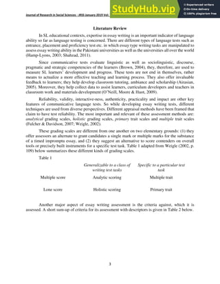 Journal of Research in Social Sciences - JRSS January 2019 Vol: 7 Number 1 ISSN: (E) 2306-112X (P) 2305- 6533
3
Literature Review
In SL educational contexts, expertise in essay writing is an important indicator of language
ability so far as language testing is concerned. There are different types of language tests such as
entrance, placement and proficiency test etc. in which essay type writing tasks are manipulated to
assess essay writing ability in the Pakistani universities as well as the universities all over the world
(Hamp-Lyons, 2003; Shahzad, 2011).
Since communicative tests evaluate linguistic as well as sociolinguistic, discourse,
pragmatic and strategic competencies of the learners (Brown, 2004), they, therefore, are used to
measure SL learners’ development and progress. These tests are not end in themselves, rather
means to actualize a more effective teaching and learning process. They also offer invaluable
feedback to learners; they help develop classroom tutoring, ambiance and scholarship (Airasian,
2005). Moreover, they help collect data to assist learners, curriculum developers and teachers in
classroom work and materials development (O’Neill, Moore & Huot, 2009).
Reliability, validity, interactive-ness, authenticity, practicality and impact are other key
features of communicative language tests. So while developing essay writing tests, different
techniques are used from diverse perspectives. Different appraisal methods have been framed that
claim to have test reliability. The most important and relevant of these assessment methods are:
analytical grading scales, holistic grading scales, primary trait scales and multiple trait scales
(Fulcher & Davidson, 2007; Weigle, 2002).
These grading scales are different from one another on two elementary grounds: (1) they
offer assessors an alternate to grant candidates a single mark or multiple marks for the substance
of a timed impromptu essay, and (2) they suggest an alternative to score contenders on overall
tools or precisely built instruments for a specific test task. Table 1 adapted from Weigle (2002, p.
109) below summarizes these different kinds of grading scales.
Table 1
Generalizable to a class of
writing test tasks
Specific to a particular test
task
Multiple score Analytic scoring Multiple trait
Lone score Holistic scoring Primary trait
Another major aspect of essay writing assessment is the criteria against, which it is
assessed. A short sum-up of criteria for its assessment with descriptors is given in Table 2 below.
 
