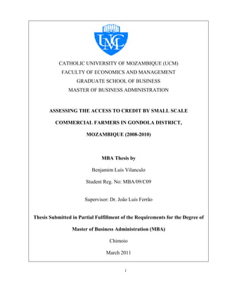 i
CATHOLIC UNIVERSITY OF MOZAMBIQUE (UCM)
FACULTY OF ECONOMICS AND MANAGEMENT
GRADUATE SCHOOL OF BUSINESS
MASTER OF BUSINESS ADMINISTRATION
ASSESSING THE ACCESS TO CREDIT BY SMALL SCALE
COMMERCIAL FARMERS IN GONDOLA DISTRICT,
MOZAMBIQUE (2008-2010)
MBA Thesis by
Benjamim Luís Vilanculo
Student Reg. No: MBA/09/C09
Supervisor: Dr. João Luís Ferrão
Thesis Submitted in Partial Fulfillment of the Requirements for the Degree of
Master of Business Administration (MBA)
Chimoio
March 2011
 