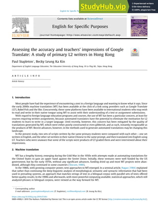 Assessing the accuracy and teachers’ impressions of Google
Translate: A study of primary L2 writers in Hong Kong
Paul Stapleton*, Becky Leung Ka Kin
Department of English Language Education, The Education University of Hong Kong, 10 Lo Ping Rd., Taipo, Hong Kong
a r t i c l e i n f o
Article history:
1. Introduction
Most people have had the experience of encountering a text in a foreign language and wanting to know what it says. Since
the early 2000s machine translation (MT) has been available at the click of a link using providers such as Google Translate
(GT), Babel Fish and the like. Concurrently, these same platforms have been available to international students who may wish
to read and write in their native tongue using MT to assist with their understanding of a text or assignment submissions.
With regard to foreign language education programs and courses, the use of MT has been a particular concern, at least for
courses requiring written assignments, because automated translators have the potential to eliminate the motivation for L2
students to learn to write in a target language. Until recently, however, this concern has been mitigated by the quality of
translations generated by MT, which were either poorly constructed or even gibberish, and as such, instantly recognizable as
the products of MT. Recent advances, however, in the methods used to generate automated translations may be changing this
landscape.
In the present study, two sets of scripts written by the same primary students were compared with each other – one set
written in English, and the other set written in their native Chinese to the same prompt, and then translated into English using
GT. Teachers who were unaware that some of the scripts were products of GT graded them and were interviewed about their
impressions.
2. Machine translation
MT has a lengthy history, emerging during the Cold War in the 1950s with attempts made at automating translations for
the United States to gain an upper hand against the Soviet Union. Initially, these ventures were well funded by the US
government, but by the early 1970s, without any signiﬁcant advances, funding dried up and most MT projects were aban-
doned, although they continued in some countries (Slocum, 1988).
In the 1980s, with growing computer power, new approaches to MT emerged. In a seminal article, Nagao (1984) explained
that rather than continuing the deep linguistic analysis of morphological, semantic and syntactic information that had been
used in prevailing systems, an approach that matches strings of text in a bilingual corpus with parallel sets of texts offered
better quality results. In the 1990s and afterwards, with more powerful computing available, statistical approaches, which still
analyzed phrases in bilingual corpora, were viewed as the way forward for MT.
* Corresponding author
E-mail addresses: paulstapleton@gmail.com (P. Stapleton), rec09nor@gmail.com (B. Leung Ka Kin).
Contents lists available at ScienceDirect
English for Speciﬁc Purposes
journal homepage: http://ees.elsevier.com/esp/default.asp
https://doi.org/10.1016/j.esp.2019.07.001
0889-4906/Ó 2019 The Authors. Published by Elsevier Ltd. This is an open access article under the CC BY license (http://creativecommons.org/licenses/by/4.0/).
English for Speciﬁc Purposes 56 (2019) 18–34
 