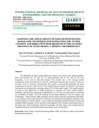 INTERNATIONAL JOURNAL OF January - February(IJARET),IAEME – IN
  International Journal of Advanced Research in Engineering and Technology
  6480(Print), ISSN 0976 – 6499(Online) Volume 4, Issue 1,
                                                           ADVANCED RESEARCH
                                                                           (2013), ©
                                                                                     ISSN 0976

              ENGINEERING AND TECHNOLOGY (IJARET)
ISSN 0976 - 6480 (Print)
ISSN 0976 - 6499 (Online)
Volume 4, Issue 1, January- February (2013), pp. 114-123              IJARET
© IAEME: www.iaeme.com/ijaret.asp
Journal Impact Factor (2012): 2.7078 (Calculated by GISI)            ©IAEME
www.jifactor.com




    ASSESSING THE APPLICABILITY OF GROUND PENETRATING
    RADAR (GPR) TECHNIQUES FOR ESTIMATING SOIL WATER
   CONTENT AND IRRIGATION REQUIREMENTS IN THE EASTERN
    PROVINCE OF SAUDI ARABIA: A PROJECT METHODOLOGY

                         1                           2                  3               3
       Omar K M Ouda , Abdullatif A. Al-Shuhail , Tawfiq Qubbaj , Rana Samara
       1
         Assistant Professor; Department of Civil Engineering, Prince Mohamed Bin Fahd
                                   University, Al Khobar, KSA
    2
      Associate Professor of Geophysics, Earth Sciences Department, King Fahd University of
                              Petroleum & Minerals, Dhahran, KSA.
       3
        Visiting Research Participant, Agriculture and Agri-Food Canada, Ontario. Canada.


  Abstract

           The Kingdom of Saudi Arabia (KSA) has distinct and serious water deficit problem.
  KSA lies between 16o 22’ and 32o 14’ North latitudes and 34o 29’ and 55o 40’ East
  longitudes, in an arid to semi-arid climate. The country has a low average annual
  precipitation ranges from 80 mm to 140 mm, with limited natural water resources. There are
  no lakes, rivers, or streams; consequently, the country is increasingly dependent on fossil
  groundwater resources, which receive very limited natural recharge, for intensive agriculture
  and mainly for irrigation that consumes about 85% of total water supply. This paper presents
  a review of the application of GPR technology to estimate soil water content (SWC),
  underlines and discusses promising methodology of a two-year research project (submitted
  by Al-Shuhail & Ouda, 2012) for funding by the King Abdulaziz City for Science and
  Technology – Saudi Arabia. GPR technique will be used to measure agricultural field SWC
  as an accurate, precise and alternative method to conventional measurements methods in the
  Eastern Province of Saudi Arabia. A new irrigation scheduling methods based on tested and
  modified GPR technique will be introduced and applied to the common agricultural crops in
  the target area. This technology transferred technique will play major role in improving the
  irrigation efficiency and minimizing the agricultural water consumption.

  Keywords: Saudi Arabia, Ground Penetrating Radar, GPR, Soil Water Content, Crop Water
  Requirements Irrigation


                                              114
 